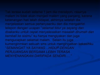 Tak terasa sudah selama 1 jam dia menelpon, rasanya malam ini tidak akan menjadi malam yang panjang, karena ketenangan hati telah didapat, akhirnya setelah dia menjelaskan semua pertanyaanku dan dia mengakhiri telepon dengan ucapan “ selamat tidur ya sayang dan doakanku untuk cepat menyelesaikan masalah dirumah dan kembali ke sisimu ” ku hanya mengiyakan dan juga mengucapkan selamat malam.  Selain itu juga kumengirimkan sebuah sms untuk mengingatkan kekasihku “ SEMANGAT YA SAYANG…HIDUP DENGAN PERJUANGAN BERSAMA LEBIH TERASA MENYENANGKAN DARIPADA SENDIRI.....” 