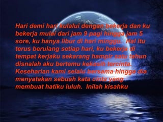 Hari demi hari kulalui dengan bekerja dan ku bekerja mulai dari jam 9 pagi hingga jam 5 sore, ku hanya libur di hari minggu.  Hal itu terus berulang setiap hari, ku bekerja di tempat kerjaku sekarang hampir satu tahun disnalah aku bertemu kekasih tercinta.  Keseharian kami selalu bersama hingga dia menyatakan sebuah kata cinta yang membuat hatiku luluh.  Inilah kisahku 