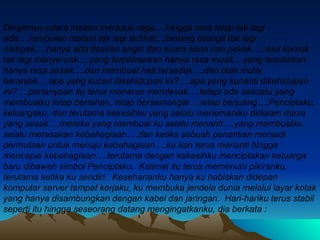 Dinginnya udara malam merasuk raga….hingga rasa lelap tak lagi ada….rembulan malam tak lagi terlihat....bintang dilangit tak lagi nampak….hanya ada desiran angin dan suara alam nan pekak….rasa kantuk tak lagi menyeruak….yang terpikirankan hanya rasa muak....yang terpikirkan hanya rasa sesak….dan membuat hati tersedak….dan otak mulai beranjak….apa yang kucari dikehidupan ini?….apa yang kunanti dikehidupan ini?….pertanyaan itu terus menerus mendesak….tetapi ada sesuatu yang membuatku tetap bertahan, tetap bersemangat….tetap berjuang….Penciptaku, keluargaku, dan terutama kekasihku yang selalu menemaniku didalam dunia yang sesak….mereka yang membuat ku selalu menanti….yang membuatku selalu merasakan kebahagiaan….dan ketika sebuah penantian menjadi permulaan untuk menuju kebahagiaan….ku kan terus menanti hingga mencapai kebahagiaan….terutama dengan kekasihku menciptakan keluarga baru dibawah simbol Penciptaku.  Kalimat itu terus memenuhi pikiranku, terutama ketika ku sendiri.  Keseharianku hanya ku habiskan didepan komputer server tempat kerjaku, ku membuka jendela dunia melalui layar kotak yang hanya disambungkan dengan kabel dan jaringan.  Hari-hariku terus stabil seperti itu hingga seseorang datang mengingatkanku, dia berkata  : 