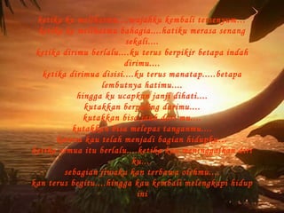 ketika ku melihatmu....wajahku kembali tersenyum… ketika ke melihatmu bahagia....hatiku merasa senang sekali.... ketika dirimu berlalu....ku terus berpikir betapa indah dirimu.... ketika dirimua disisi....ku terus manatap.....betapa lembutnya hatimu.... hingga ku ucapkan janji dihati.... kutakkan berpaling darimu.... kutakkan bisa jauh dari mu.... kutakkan bisa melepas tanganmu.... karena kau telah menjadi bagian hidupku… ketika semua itu berlalu....ketika kau meninggalkan diri ku.... sebagian jiwaku kan terbawa olehmu.... kan terus begitu....hingga kau kembali melengkapi hidup ini 