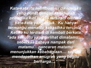 Kata-kata itu membuat isi dikepalaku yang penat dengan kehidupan pribadiku kini terasa tersiram oleh air kata-kata yang sejuk.  Ku hanya termangu menatap kekasihku tercinta.  Ketika ku terdiam di kembali berkata “ada sesuatu yang terlihat dimatamu..... seberkas cahaya nampak dari matamu....pancaran matamu menunjukkan kebahagiaan.... seperti mendapatkan anugrah yang begitu berharga....” 