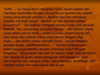 “ fuifth....” ku hanya bisa menghela nafas dalam-dalam dan menatap kekasihku dengan penuh tanya” apakah kau adalah orang yang terbaik untukku?  Apakah kau kan membuat duniaku menjadi surga?  Apakah ku kan menjadi pilihan terbaikmu ?”.  Dia seakan mengerti bahasa hatiku dia kembali berkata “ aku seseorang yg sudah berlalu…aku adalah orang yang selalu penuh rindu…walau mukaku seperti orang tak laku tetapi aku adalah orang yang penuh dengan rasa malu.....dan ketika hatiku memiliki kamu....kukan katakan kepada dunia....kumencintaimu....”   sambil tertawa malu kusembunyikan tawaku dengan menutup mulut dengan tanganku.  Kurasakan hari-hari itu terasa indah, kita bercanda dan bersenda gurau tanpa gangguan dari siapapun.  Hari demi hari ku lalui dengan indah, kebersamaan, keceriaan, dan bahkan ketika kita sama-sama lagi susah.  