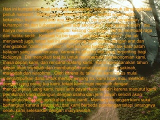 Hari ini kumulai kembali aktivitas kesehariaku dengan penuh semangat dan penuh harapan.  Setibanya ku ditempat kerjaku terlihat wajah sedih kekasihku, ku tak tahu ada apa dan kenapa, dengan rasa penasaran kuhampiri dia dan kubertanya “ada apa sayangku?  Kau terlihat sedih”  dia hanya menatapku dengan tatapan kosong dan dingin, hal itu membuat raga dan hatiku sedih.  Kembali ku bertanya “ada apa sayangku?”  dia tak menjawab juga, tetapi kali ini dia langsung memelukku dengan erat dan mengatakan “diriku gagal test”.  Kini ku yang terdiam dan tak satu patah katapun yang dapat terucap, karena ku tahu itu test yang terpenting bagi hidupnya.  Dia mengikuti test itu untuk memperbaiki perekonomian kami, masa depan kami, dan rencana matang kami.  Kami nerencanakan tahun depan akan menikah dan membangun rumah tangga yang sakinah, mawadah dan warohma.  Oleh karena itu tahun ini kami harus mulai mengumpulkan dana untuk menuju jenjang itu, kami tidak mau menikah dengan uang orang tua kami, tetapi kami ingin menikah dengan menggunakan uang kami, hasil jerih payah kami sendiri karena menurut kami pernikahan yang dibangun dengan usaha dan jerih payah sendiri akan mengkokohkan janji pernikahan kami nanti.  Memang kadangan kami suka bertengkar karena salah satu dari kami berbeda pandangan tetapi untungnya selalu kami selesaikan dengan musyawarah.  