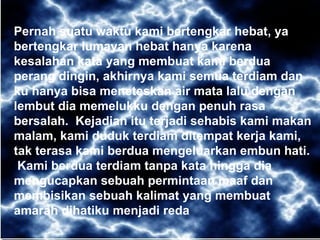 Pernah suatu waktu kami bertengkar hebat, ya bertengkar lumayan hebat hanya karena kesalahan kata yang membuat kami berdua perang dingin, akhirnya kami semua terdiam dan ku hanya bisa meneteskan air mata lalu dengan lembut dia memelukku dengan penuh rasa bersalah.  Kejadian itu terjadi sehabis kami makan malam, kami duduk terdiam ditempat kerja kami, tak terasa kami berdua mengeluarkan embun hati.  Kami berdua terdiam tanpa kata hingga dia mengucapkan sebuah permintaan maaf dan membisikan sebuah kalimat yang membuat amarah dihatiku menjadi reda 