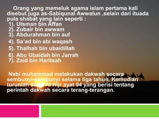 Orang yang memeluk agama islam pertama kali
disebut juga as-Sabiqunal Awwalun ,selain dari ituada
pula shabat yang lain seperti :
1). Utsman bin Affan
2). Zubair bin awwam
3). Abdurahman bin auf
4). Sa’ad bin abi waqash
5). Thalhah bin ubaidillah
6). Abu Ubaidah bin Jarrah
7). Zaid bin Haritsah
Nabi muhammad melakukan dakwah secara
sembunyi-sembunyi selama tiga tahun. Kemudian
turunlah surat Al Hijr ayat 94 yang berisi tentang
perintah dakwah secara terang-terangan.
 