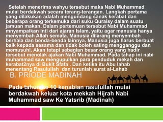 B. PRIODE MADINAH
Pada tahun ke 10 kenabian rasulullah mulai
berdakwah keluar kota mekkah Hijrah Nabi
Muhammad saw Ke Yatsrib (Madinah)
Setelah menerima wahyu tersebut maka Nabi Muhammad
mulai berdakwah secara terang-terangan. Langkah pertama
yang dilakukan adalah mengundang sanak kerabat dan
beberapa orang terkemuka dari suku Quraisy dalam suatu
jamuan makan. Dalam pertemuan tersebut Nabi Muhammad
mnyampaikan inti dari ajaran Islam, yaitu agar manusia hanya
menyembah Allah semata. Manusia dilarang menyembah
berhala dan benda-benda lainnya. Manusia juga harus berbuat
baik kepada sesama dan tidak boleh saling mengganggu dan
memusuhi. Akan tetapi sebagian besar orang yang hadir
tersebut menolak ajakan Nabi Muhammad. Pada tahap ini nabi
muhammad saw mengupulkan para penduduk mekah dan
kerabat2nya di Bukit Sfafa . Dan ketika itu Abu lahab
menentang Rasulullah dan turunlah surat al-Lahab
 