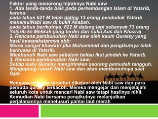 Faktor yang menorong hijrahnya Nabi saw
1. Ada tanda-tanda baik pada perkembangan Islam di Yatsrib,
karena:
pada tahun 621 M telah dating 13 orang penduduk Yatsrib
menemuiNabi saw di bukit Akabah.
pada tahun berikutnya, 622 M datang lagi sebanyak 73 orang
Yatsrib ke Mekkah yang terdiri dari suku Aus dan Khazraj
2. Rencana pembunuhan Nabi saw oleh kaum Quraisy yang
hasil kesepakatannya sbb:
Merea sangat khawatir jika Muhammad dan pengikutnya telah
berkuasa di Yatsrib.
Membunuh Nabi saw sebelum beliau ikut pindah ke Yatsrib.
3. Rencana pembunuhan Nabi saw:
Setiap suku Quraisy mengirimkan seorang pemudah tangguh.
Mengepung rumah Nabi saw dan akan membunuhnya saat
fajar.
Rencana-rencana tersebut diketaui oleh Nabi saw dan para
pemuda qurasy terkacoh. Mereka mengejar dan menjelajahi
seluruh kota untuk mencari Nabi saw tetapi hasilnya nihil.
Kemudian Nabi bersama pengikutnya melanjutkan
perjalanannya menelusuri pantai laut merah
 