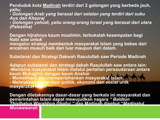 Penduduk kota Madinah terdiri dari 2 golongan yang berbeda jauh,
yaitu:
- Golongan Arab yang berasal dari selatan yang terdiri dari suku
Aus dan Khazraj
- Golongan yahudi, yaitu orang-orang Israel yang berasal dari utara
(Palestina)
Dengan hijrahnya kaum muslimin, terbukalah kesempatan bagi
Nabi saw untuk
mengatur strategi membentuk masyarakat Islam yang bebas dari
ancaman musuh baik dari luar maupun dari dalam.
Substansi dan Strategi Dakwah Rasulullah saw Periode Madinah
Adapun substansi dan strategi dakah Rasulullah saw antara lain:
-Membina masyarakat Islam melalui pertalian persaudaraan antara
kaum Muhajjirin dengan kaum Anshar
- Memelihara dan mempertahankan masyarakat Islam
- Meletakkan dasar-daar politik, ekonomi dan social untk
masyarakat Islam
Dengan diletakannya dasar-dasar yang berkala ini masyarakat dan
pemerintahan Islam dapat mewujudkan nagara “ Baldtun
Thiyibatun Warabbun Ghafur “ dan Madinah disebut “Madinatul
Munawwarah ”.
 