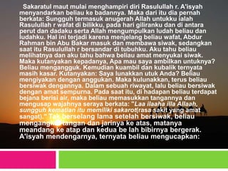 Sakaratul maut mulai menghampiri diri Rasulullah r. A'isyah
menyandarkan beliau ke badannya. Maka dari itu dia pernah
berkata: Sungguh termasuk anugerah Allah untukku ialah
Rasulullah r wafat di bilikku, pada hari giliranku dan di antara
perut dan dadaku serta Allah mengumpulkan ludah beliau dan
ludahku. Hal ini terjadi karena menjelang beliau wafat, Abdur
Rahman bin Abu Bakar masuk dan membawa siwak, sedangkan
saat itu Rasulullah r bersandar di tubuhku. Aku tahu beliau
melihatnya dan aku tahu bahwa beliau amat menyukai siwak.
Maka kutanyakan kepadanya, Apa mau saya ambilkan untuknya?
Beliau mengangguk. Kemudian kuambil dan kubalik ternyata
masih kasar. Kutanyakan: Saya lunakkan utuk Anda? Beliau
mengiyakan dengan anggukan. Maka kulunakkan, terus beliau
bersiwak dengannya. Dalam sebuah riwayat, lalu beliau bersiwak
dengan amat sempurna. Pada saat itu, di hadapan beliau terdapat
bejana berisi air, maka beliau memasukkan tangannya dan
mengusap wajahnya seraya berkata: "Laa ilaaha illa Allaah,
sungguh kematian itu memiliki sakarot(rasa sakit yang amat
sangat)." Tak berselang lama setelah bersiwak, beliau
mengangkat tangan dan jarinya ke atas, matanya
meandang ke atap dan kedua be lah bibirnya bergerak.
A'isyah mendengarnya, ternyata beliau mengucapkan:
 