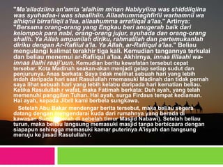 "Ma'alladziina an'amta 'alaihim minan Nabiyyiina was shiddiiqiina
was syuhadaa-i was shaalihiin. Allaahummaghfirlii warhamnii wa
alhiqnii birrafiiqil a'laa, allaahumma arrafiiqal a'laa." Artinya:
"Bersama orang-orang yang Engkau beri anugerah baik dari
kelompok para nabi, orang-orang jujur, syuhada dan orang-orang
shalih. Ya Allah ampunilah diriku, rahmatilah dan pertemukanlah
diriku dengan Ar-Rafiiul a'la. Ya Allah, ar-Rafiiqul a'laa." Beliau
mengulangi kalimat terakhir tiga kali. Kemudian tangannya terkulai
dan beliau menemui ar-Rafiiqul a'laa. Akhirnya, innaa lillaahi wa-
innaa ilaihi raaji'uun. Kemudian beritu kewafatan tersebut cepat
tersebar. Kota Madinah seakan-akan menjadi gelap setiap sudut dan
penjurunya. Anas berkata: Saya tidak melihat sebuah hari yang lebih
indah daripada hari saat Rasulullah rmemasuki Madinah dan tidak pernah
saya lihat sebuah hari yang lebih kelabu daripada hari kematian beliau.
Ketika Rasulullah r wafat, maka Fatimah berkata: Duh ayah, yang telah
memenuhi panggilan Tuhan. Hai ayah, surga Firdaus tempat kediaman.
Hai ayah, kepada Jibril kami berbela sungkawa.
Setelah Abu Bakar mendengar berita tersebut, maka beliau segera
datang dengan mengendarai kuda dari rumahnya yang berada di
kawasan Sunh (daerah di sebelah timur Masjid Nabawi). Setelah beliau
turun, maka beliau langsung memasuki masjid tanpa berbicaara dengan
siapapun sehingga memasuki kamar puterinya A'isyah dan langsung
menuju ke jasad Rasulullah r.
 