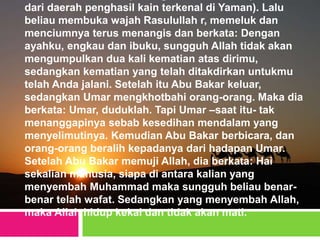 dari daerah penghasil kain terkenal di Yaman). Lalu
beliau membuka wajah Rasulullah r, memeluk dan
menciumnya terus menangis dan berkata: Dengan
ayahku, engkau dan ibuku, sungguh Allah tidak akan
mengumpulkan dua kali kematian atas dirimu,
sedangkan kematian yang telah ditakdirkan untukmu
telah Anda jalani. Setelah itu Abu Bakar keluar,
sedangkan Umar mengkhotbahi orang-orang. Maka dia
berkata: Umar, duduklah. Tapi Umar –saat itu- tak
menanggapinya sebab kesedihan mendalam yang
menyelimutinya. Kemudian Abu Bakar berbicara, dan
orang-orang beralih kepadanya dari hadapan Umar.
Setelah Abu Bakar memuji Allah, dia berkata: Hai
sekalian manusia, siapa di antara kalian yang
menyembah Muhammad maka sungguh beliau benar-
benar telah wafat. Sedangkan yang menyembah Allah,
maka Allah hidup kekal dan tidak akan mati.
 