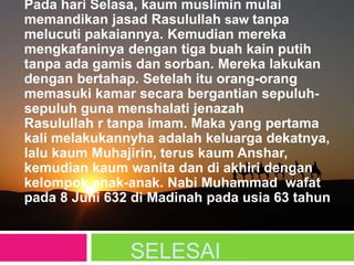 SELESAI
Pada hari Selasa, kaum muslimin mulai
memandikan jasad Rasulullah saw tanpa
melucuti pakaiannya. Kemudian mereka
mengkafaninya dengan tiga buah kain putih
tanpa ada gamis dan sorban. Mereka lakukan
dengan bertahap. Setelah itu orang-orang
memasuki kamar secara bergantian sepuluh-
sepuluh guna menshalati jenazah
Rasulullah r tanpa imam. Maka yang pertama
kali melakukannyha adalah keluarga dekatnya,
lalu kaum Muhajirin, terus kaum Anshar,
kemudian kaum wanita dan di akhiri dengan
kelompok anak-anak. Nabi Muhammad wafat
pada 8 Juni 632 di Madinah pada usia 63 tahun
 
