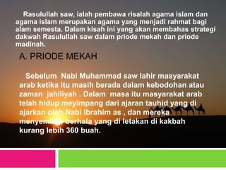 Rasulullah saw, ialah pembawa risalah agama islam dan
agama islam merupakan agama yang menjadi rahmat bagi
alam semesta. Dalam kisah ini yang akan membahas strategi
dakwah Rasulullah saw dalam priode mekah dan priode
madinah.
A. PRIODE MEKAH
Sebelum Nabi Muhammad saw lahir masyarakat
arab ketika itu masih berada dalam kebodohan atau
zaman jahiliyah . Dalam masa itu masyarakat arab
telah hidup meyimpang dari ajaran tauhid yang di
ajarkan oleh Nabi Ibrahim as , dan mereka
menyembah berhala yang di letakan di kakbah
kurang lebih 360 buah.
 