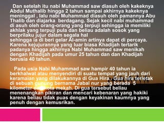 Dan setelah itu nabi Muhammad saw diasuh oleh kakeknya
Abdul Muthalib hingga 2 tahun sampai akhirnya kakeknya
meninggal , lalu nabi Muhammad diasuh oleh pamannya Abu
Thalib dan diajarka berdagang. Sejak kecil nabi muhammad
di asuh oleh orang-orang yang terpuji sehingga ia memiliki
akhlak yang terpuji pula dan beliau adalah sosok yang
berprilaku jujur dalam segala hal
sehingga ia di beri gelar Al-amin artinya dapat di percaya.
Karena kejujurannya yang luar biasa Khadijah tertarik
padanya hingga akhirnya Nabi Muhammad saw menikah
dengan Khadijah pada umur 25 tahun dan dan Khadijah
berusia 40 tahun.
Pada usia Nabi Muhammad saw hampir 40 tahun ia
berkhalwat atau menyendiri di suatu tempat yang jauh dari
keramaian yang dilakukannya di Gua Hira . Gua hira terletak
di sebuah gunung bernama Jabal nur yang berada 5
kilometer dari kota mekah. Di gua tersebut beliau
menenangkan pikiran dan mencari kebenaran yang hakiki
karena beliau tidak puas dengan keyakinan kaumnya yang
penuh dengan kemusrikan.
 
