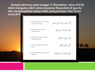 Sampai akhirnya pada tanggal 17 Ramadhan tahun 610 M,
Allah mengutus Jibril untuk menemui Rasulullah di gua itu
dan menyampaikan wahyu Allah yang pertama. Dan Turun
surat Al-Alaq 1-5
 