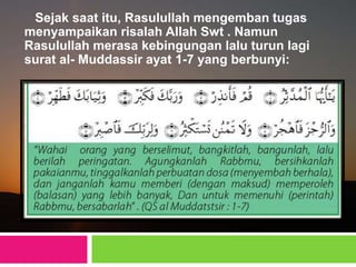 Sejak saat itu, Rasulullah mengemban tugas
menyampaikan risalah Allah Swt . Namun
Rasulullah merasa kebingungan lalu turun lagi
surat al- Muddassir ayat 1-7 yang berbunyi:
 