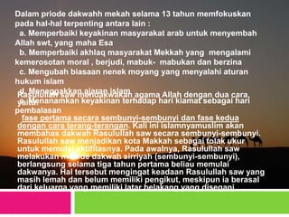 Dalam priode dakwahh mekah selama 13 tahun memfokuskan
pada hal-hal terpenting antara lain :
a. Memperbaiki keyakinan masyarakat arab untuk menyembah
Allah swt, yang maha Esa
b. Memperbaiki akhlaq masyarakat Mekkah yang mengalami
kemerosotan moral , berjudi, mabuk- mabukan dan berzina
c. Mengubah biasaan nenek moyang yang menyalahi aturan
hukum islam
d. Meneggakkan ajaran islam
e. Menanamkan keyakinan terhadap hari kiamat sebagai hari
pembalasan
Rasulullah saw mendakwakan agama Allah dengan dua cara,
yaitu:
fase pertama secara sembunyi-sembunyi dan fase kedua
dengan cara terang-terangan. Kali ini islamnyamuslim akan
membahas dakwah Rasulullah saw secara sembunyi-sembunyi.
Rasulullah saw menjadikan kota Makkah sebagai tolak ukur
untuk memulai aktifitasnya. Pada awalnya, Rasulullah saw
melakukan metode dakwah sirriyah (sembunyi-sembunyi),
berlangsung selama tiga tahun pertama beliau memulai
dakwanya. Hal tersebut mengingat keadaan Rasulullah saw yang
masih lemah dan belum memiliki pengikut, meskipun ia berasal
dari keluarga yang memiliki latar belakang yang disegani
 