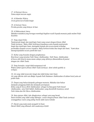 17. Al Zariyati Zarwa.
Nama empat macam angin.
18. Al Hamilati Wakra.
Awan gemawan di dada langit.
19. Al Jariyati Yusra.
Perahu-perahu yang belayar di laut.
20. Al Mukassimati Amra.
Malaikat-malaikat yang bertugas membagi-bagikan rezeki kepada manusia pada malam Nisfu
Syaaban.
21. Yang empat belas.
Tujuh petala langit dan tujuh lapis bumi yang sesuai dengan firman Allah
Taala (artinya): Maka Allah berfirman kepadanya yaitu kepada tujuh petala
langit dan tujuh lapis bumi, datanglah kepada aku secara patuh terhadap
perintahku ataupun secara terpaksa. Maka berkata kedua-dua langit dan bumi, “kami akan
datang kepadamu secara patuh dan taat.”
22. Kubur yang berjalan dengan penghuninya.
Ikan besar yang menelan Nabi Yunus Alaihissalam. Nabi Yunus Alaihissalam
di bawa oleh ikan ke mana-mana sahaja yang akhirnya dimuntahkan di pantai
dengan izin Allah Taala.
23. Yang bernafas, tetapi tidak mempunyai roh.
Waktu subuh seperti firman Allah Taala (artinya): demi subuh apabila ia
terlepas.
24. Air yang tidak turun dari langit dan tidak keluar dari bumi.
Air yang dikirim oleh ratu Balqis kepada Nabi Sulaiman Alaihissalam di dalam botol yaitu air
peluh kuda.
25. Empat yang bukan daripada golongan manusia, Malaikat dan bukan
daripada punggung lelaki dan daripada perempuan.
Kibas yang di bawa Jibril Alaihissalam sebagai korban ganti Nabi Ismail
Alaihissalam, unta Nabi Salleh Alaihissalam yang disembelih kaumnya, untuk
Nabi Adam dan Siti Hawa Alaihissalam.
26. Satu ciptaan Allah, lalu diingkarinya sebagai satu yang buruk.
Suara keledai yang tidak sedap didengar, sesuai dengan firman Allah Taala (artinya):
sesungguhnya suara yang paling buruk ialah suara keledai
27. Darah yang mula-mula mengalir ke bumi.
Darah Habil yang dibunuh oleh saudaranya Kabil.
 