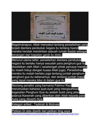 Bagaimanapun, Allah menyebut tentang perselisihan yang
terjadi diantara penduduk negara itu tentang hasrat
mereka hendak mendirikan sebuah rumah ibadat sebagai
kenangan dari kejadian ganjil itu disitu.
Menurut ulama tafsir, perselisihan diantara penduduk
negara itu berlaku hanya sesudah para penghuni gua itu
diwafatkan oleh Allah ( sesetengah pihak percaya mereka
itu masih hidup dengan kuasa Allah juga). Perselisihan
mereka itu malah berlaku juga tentang jumlah penghuni-
penghuni gua itu sebenarnya, dan tentang jumlah masa
yang tepat mereka tidur di dalam gua itu.
Seorang penafsir yang bernama Fakhrur Razi
merumuskan bahawa ayat-ayat yang mengisahkan
keganjilan Penghuni Gua itu adalah bukti yang jelas
adanya Karamah yang diberikan oleh Allah kepada para
Aulia yang dikasihi-Nya.
Kategori artikel : Tazkirah & Motivasi

Petikan Di atas dipetik dari petikan blog saya :
http://mselim3.blogspot.com/2012/03/kisah-ashabul-kahfi-7-pemuda-tertidur.html
 