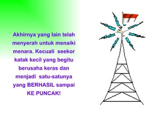 Akhirnya yang lain telah
menyerah untuk menaiki
menara. Kecuali seekor
katak kecil yang begitu
  berusaha keras dan
 menjadi satu-satunya
yang BERHASIL sampai
     KE PUNCAK!
 