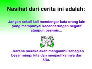 Nasihat dari cerita ini adalah:

Jangan sekali kali mendengar kata orang lain
  yang mempunyai kecenderungan negatif
            ataupun pesimis...




 …karena mereka akan mengambil sebagian
 besar mimpi kita dan menjauhkannya dari
                   kita.
 