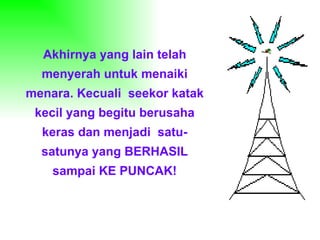 Akhirnya yang lain telah menyerah untuk menaiki menara. Kecuali  seekor katak kecil yang begitu berusaha keras dan menjadi  satu-satunya yang BERHASIL sampai KE PUNCAK! 