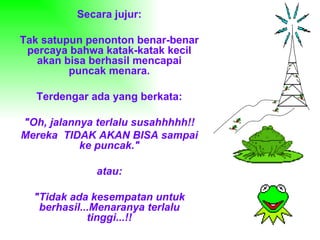 Secara jujur: Tak satupun penonton benar-benar percaya bahwa katak-katak kecil akan bisa berhasil mencapai puncak menara. Terdengar ada yang berkata: "Oh, jalannya terlalu susahhhhh!! Mereka  TIDAK AKAN BISA sampai ke puncak." atau: "Tidak ada kesempatan untuk berhasil...Menaranya terlalu tinggi...!! 