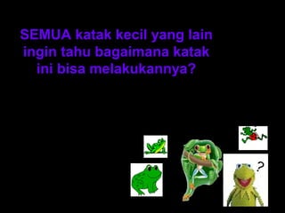 SEMUA katak kecil yang lain 
ingin tahu bagaimana katak 
ini bisa melakukannya? 
? 
? 
? 
? 
 