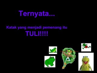 Ternyata... 
Katak yang menjadi pemenang itu 
TULI!!!! 
…… …… 
 