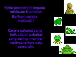 Kirim pesanan ini kepada 
minimum 5 sahabat. 
Berikan mereka 
motivasi!!! 
Karena sahabat yang 
baik adalah sahabat 
yang sering memberi 
motivasi antara satu 
sama lain. 
