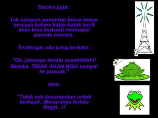 Secara jujur: 
Tak satupun penonton benar-benar 
percaya bahwa katak-katak kecil 
akan bisa berhasil mencapai 
puncak menara. 
Terdengar ada yang berkata: 
"Oh, jalannya terlalu susahhhhh!! 
Mereka TIDAK AKAN BISA sampai 
ke puncak." 
atau: 
"Tidak ada kesempatan untuk 
berhasil...Menaranya terlalu 
tinggi...!! 
 