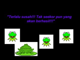 Penonton terus bersorak 
"Terlalu susah!!! Tak seekor pun yang 
akan berhasil!!!" 
 