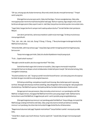 “Oh iya,untungsaja akubukantemannya.Bisamalusekali jikaakumenjadi temannya.” Timpal
santri yang lain.
Ditengahkerumunanparasantri,ZakymelihatAgus.Temanseangkatannya.Zakycoba
menyapanyadanmemintamaaf ataskejadiantadi pagi.Namunrupanya,Agusbegitumaluuntuk
berbicaradenganposisi Zakyseperti saatini.Jadi Zaky hanyabisamenahannyadanmenundukmalu.
“Ingat Zaky!Janganberhenti sampai nanti saatnyaadzandzuhur!”teriakPakBeni dari pelataran
Masjid.
Jam demi jamberlalu,takterasamatahari sudahmulai meninggi.Teriknyamulaiterasa
menyengatdikulit.
“Tok...tok...tok...tok...tok..tok..Dung.!!!Dung..!!!Dung...!”Bunyi kentonganterdengarketikaPak
Mahfudmemukulnya.
“Alhamdulillah,akhirnyaselesai juga.”UcapZakylegasambil mengelappeluhkeringatnyayang
bercucuran.
Tanpa menungguperintah,Zakylalududukdipelataranmasjidyangsejuk.
“Fiuh...Capeksekali rasanya.”
“Mungkinsetelahwudzhuakubisasegarkembali”fikirZaky.
Setelahkembali segarolehsiramanairwudzhu,Zakysegeramemasuki masjiddan
mengambil barisanterdepanuntukmelaksanakanshalattahiyatul masjid.Taklamaberselang,Zaky
mengakhiri shalatnya.
“Assalamualaikumwr.wb.”Ucapnyasambil menolehkearahkanan.Lalukatayangsama diucapnya
kembali denganmenolehke arahyangberlawanan.
Dilihatnyasekeliling,nampaknyamasjid masihkosong.Barubeberapasantri sajayang
terlihat.Ditengahaktivitasnyamelihatsekeliling,Zakydikagetkanolehseoranglaki-lakiyangberdiri
disebelahnya.PakMahfudrupanya.NampaknyaBeliauhendakmelaksanakanshalatsunnah.
Denganpenuhrasa penasaran,Zakymencobauntukmencuri-curi pandangke arahPak
Mahfud.Ia begituheran,mengapaPakMahfudmemilikisuarayangsangat indah.Bahkankarna
kemerduansuaraPakMahfud,hinggabanyaksantri-santri pondokyangmengidolakannya.
Ditengahkegiatannyamencuri-curi pandangpadaPakMahfud.Tanpa diduga,ternyataPak
Mahfudjuga sedangmelihatke arahZaky.Zaky yangmalukarena ketahuanbahwaiasedang
mencuri-curi pandang,laludiamdantertundukhinggashalatDzuhurdilaksanakan.
“Bagaimanahukumantadi pagi?Apakahmelelahkan?”tanyaPakBeni sambil menepukpundak
Zaky.
“Ustad Beni,begitusajamasihditanya.Yajelascapeklah.”JawabZaky denganmemasangwajah
masam.
 