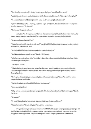 “Kan itusalahkamu sendiri.Berani-beraninyaberbohong.”JawabPakBeni santai.
“Iya dehUstad. Sayamengakukalausaya salah.Dan sayasudah kapok.Tidakinginbohonglagi.”
“Benerantuhjanjinya?Seorangmuslimharuskuatmemegangteguhjanjinya.”
“Iya-iyaUstad.Saya tahu.Sekarang,saya maunagihjanji bapak.Kan bapakkemarin berjanji mau
kenalinsayasamaPak Mahfud.”
“Oh iya,Mari bapak kenalkan.”
Zaky danPak Beni yangsudahberada dipelataranmasjid,laluberbalikkembali menujuke
dalamMasjid.Menujuarah Pak Mahfudyang sedangberbaringsantai di shaf terdepan.
“AssalamualaikumPakMahfud.”
“Waalaikumsalam.Eh,NakBeni.Adaapa?”jawabPak Mahfud kagetdanlangsungberdiri melihat
kedatanganZakydan PakBeni.
“Begini PakMahfud,sebenarnyasayakesini maumintatolong.”
“Silahkan,asal jangansusah-susah.”CandaPakMahfud.
“SebelumnyaperkenalkanduluPak,ini Zaky.Santri barudi pondokkita.Diadatang jauhdari kota
untukbelajarilmuagama.”
“Oh, begitu.Terus?”
“Zaky ini belumbisamelantunkanadzanPak.Dansaya sendiri jugakebetulanmasihfull untuk
jadwal mengajar.Yasaya mohon,Bapakmau untukmengajarkanZakybagaimanacara adzan.”
Terang PakBeni.
“Oh, begitu.Kalaubegitu,sekarangZakybacadulubacaan adzannya.”Ucap Pak Mahfud seraya
menyodorkansebuahbuku.
“Wah terimakasihsekali pakMahfud,atas bantuannya.”
“Sama-samaNakBeni.”
“Zaky,karena kamubelajardenganyangsudahahli.Kamuharusbisa lebihbaikdari Bapak.”Canda
Pak Beni.
“Berespak!”
“Ya sudahkalaubegitu.Semuanya,sayapamitdahulu.Assalamualaikum.”
“Waalaikumsalam.”JawabZakydan PakMahfud bersamaan.
Dengantekunnya,ZakybelajarkepadaPakMahfud.IabegitusenangbisabelajardenganPak
Mahfud.KarenaPak Mahfudorang yang santai,kadangjugasuka melawak,namuntetapserius.
Hinggatak menunggulama,Zakytelahmenguasai semua yangdiajarkanolehPakMahfud.
 
