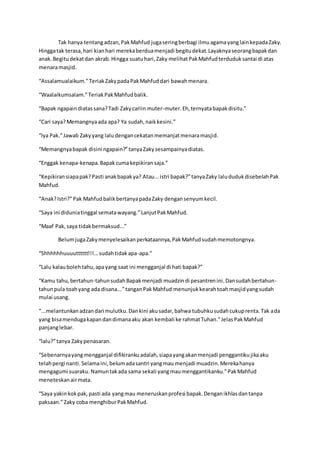 Tak hanya tentangadzan,PakMahfud jugaseringberbagi ilmuagamayanglainkepadaZaky.
Hinggatak terasa,hari kianhari merekaberduamenjadi begitudekat.Layaknyaseorangbapakdan
anak.Begitudekatdan akrab.Hingga suatuhari,Zaky melihatPakMahfudterduduksantai di atas
menaramasjid.
“Assalamualaikum.”TeriakZakypadaPakMahfuddari bawahmenara.
“Waalaikumsalam.”TeriakPakMahfudbalik.
“Bapak ngapaindiatassana?Tadi Zakycariin muter-muter.Eh,ternyatabapakdisitu.”
“Cari saya?Memangnyaada apa? Ya sudah,naikkesini.”
“Iya Pak.”Jawab Zakyyang laludengancekatanmemanjatmenaramasjid.
“Memangnyabapak disini ngapain?”tanyaZakysesampainyadiatas.
“Enggak kenapa-kenapa.Bapakcumakepikiran saja.”
“Kepikiransiapapak?Pasti anakbapakya? Atau...istri bapak?”tanyaZaky lalududukdisebelahPak
Mahfud.
“Anak?Istri?”Pak MahfudbalikbertanyapadaZaky dengansenyumkecil.
“Saya ini diduniatinggal sematawayang.”LanjutPakMahfud.
“Maaf Pak,saya tidakbermaksud...”
BelumjugaZakymenyelesaikanperkataannya,PakMahfudsudahmemotongnya.
“Shhhhhhuuuutttttt!!!...sudahtidakapa-apa.”
“Lalu kalaubolehtahu,apayang saat ini mengganjal di hati bapak?”
“Kamu tahu,bertahun-tahunsudahBapakmenjadi muadzindi pesantrenini.Dansudahbertahun-
tahunpula toahyang ada disana...”tanganPakMahfud menunjukkearahtoahmasjidyangsudah
mulai usang.
“...melantunkanadzandari mulutku.Dankini akusadar,bahwa tubuhkusudahcukuprenta.Tak ada
yang bisamendugakapandandimanaaku akan kembali ke rahmatTuhan.”JelasPakMahfud
panjanglebar.
“lalu?”tanya Zakypenasaran.
“Sebenarnyayangmengganjal difikirankuadalah,siapayangakanmenjadi penggantikujikaaku
telahpergi nanti.Selamaini,belumadasantri yangmau menjadi muadzin.Merekahanya
mengagumi suaraku.Namuntakada sama sekali yangmaumenggantikanku.”PakMahfud
meneteskanairmata.
“Saya yakinkokpak,pasti ada yangmau meneruskanprofesi bapak.Denganikhlasdantanpa
paksaan.”Zaky coba menghiburPakMahfud.
 