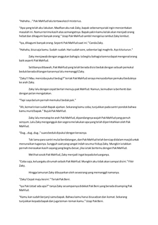 “Hahaha...”Pak Mahfudlalutertawakecil misterius.
“Apa yangtelahaku lakukan.Maafkanakunak Zaky,bapak sebenarnyatakinginmenceritakan
masalahini.Namunterimakasihatassemangatnya.Bapakyakinkamukelakakanmenjadi orang
hebatdan dikagumi banyakorang.”Ucap Pak Mahfudsambil mengelusrambutZakylembut.
“Iya,dikagumi banyakorang.Seperti PakMahfudsaat ini.”CandaZaky.
“Hahaha, bisasaja kamu.Sudah-sudah.Hari sudahsore,sebentarlagi maghrib.Ayo kitaturun.”
Zaky menjawabdengananggukanbahagia.Iabegitubahagiakarenadapatmengenalorang
baikseperti PakMahfud.
Setibanyadibawah,PakMahfudyangtelahberadadisisi bedukdengansebuahpemukul
bedukberadaditangankanannyalalumemanggilZaky.
“Zaky!!!Mau mencobapukul bedug?”teriakPakMahfudserayamenyodorkanpemukulbeduknya
ke arah Zaky.
Zaky laludengancepatberlari menujupakMahfud.Namun,kemudianiaberhenti dan
denganpelanmengatakan.
“Tapi sayabelumpernahmemukul bedukpak.”
“Ah,kemarinkansudahBapak ajarkan.Sekarangkamu coba,tunjukkanpadasantri pondokbahwa
kamumuridbapak.” BujukPakMahfud.
Zaky lalumenatapke arah PakMahfud,dipandangnyawajahPakMahfudyang penuh
senyum.LaluZakymenganggukdansegeramelakukanapayangtelahdiperintahkanolehPak
Mahfud.
“Dug...dug..dug..”suarabedukdipukul dengankerasnya.
Tak lama para santri mulai berdatangan,danPakMahfud telahbersiapdidalammasjiduntuk
menunaikantugasnya.SungguhsaatyangsangatindahseumurhidupZaky.Mungkiniatakkan
pernahmerasakankasihsayangyangbegitubesar,jikaiatak bertemudenganPakMahfud.
MelihatsosokPakMahfud,Zaky menjadi ingatkepadakeluarganya.
“Coba saja,keluargakudirumahsebaikPakMahfud.Mungkinakutidakakansampai disini.”Fikir
Zaky.
HinggalamunanZaky dibuyarkanolehseseorangyangmemanggil namanya.
“Zaky!Cepat majukesini.”TeriakPakBeni.
“Iya PakUstad ada apa?” tanyaZaky sesampainyadidekatPakBeni yangberadadisampingPak
Mahfud.
“Kamu kansudahberjanji samabapak.Bahwa kamuharus bisaadzandan komat.Sekarang
tunjukkankepadabapakdanjugateman-temankamu.”Ucap PakBeni.
 