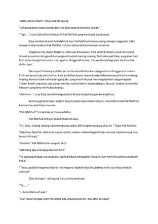 “MaksudnyaUstad?” tanya Zakybingung.
“Sekarangkamucoba komat,dan kita akansegeramemulai shalat.”
“Tapi....”suara ZakydihentikanolehPakMahfudyangmenepukpundaknya.
Zaky melihatkearahPakMahfud.LaluPakMahfud membalasnyadengananggukan.Zaky
mengerti akanmaksudPakMahfud.Ia tahu bahwabeliaumempercayainya.
Singkatcerita,shalatMaghribtelahusai ditunaikan.Parasantri kembali untukmenuntut
ilmudi pesantrendengandidampingiolehustadmasing-masing.Takterkecuali Zaky,yangkian hari
kianbersemangatmenuntutilmuagama. Hinggatakterasa, tibawaktunyabagi para santri untuk
shalatIsya’.
Dan seperti biasanya,shalatsertadoa-doadilantunkandenganlancarhinggalarutmalam.
Kini saatnyauntukjamistirahat.Para santri berduyun-duyunkembalidanmemasuki kamarmasing-
masing.NamuntidakhalnyadenganZaky,yangmasihkhusukmenengadahkantangankepada
Tuhan.Entah siapaatau apa yang ia minta,namunkali ini doanyabegitukhusuk.Seakaniamemiliki
harapan yangbesarterhadapdoanya.
“Amiinnn...”ucapZakysambil mengusapkankeduatelapaktanganke wajahnya.
BelumjugabeberapalangkahZakyberjalandipelataranmasjid,iamelihatsosokPakMahfud
kembali beradadiatasmenara.
“Pak Mahfud!”teriakZakysetibanyadiatas.
Pak MahfudterkejutakankehadiranZaky.
“Eh, Zaky.Datang-datangtidakmengucapsalam.Bikinkagetorangsajakau ini.”TegurPak Mahfud.
“Maafkan ZakyPak. Habisnyabapaksendiri,malam-malambeginidiatasmenara.Sepertiorangmau
bunuhdiri saja.”
“Hahaha.” Pak Mahfudtersenyumkecil.
“Memang apa untungnyabunuhdiri?”
“Ya daripadahidupkitasengsara,kanlebihbaikmengakhiri hidupini danmemilihakhiratyanglebih
kekal.”
“Terus,apabilahidupmudiduniaini sengsara.Apakahkautahu,bahwananti kauhidupenakdi
akhirat?”
Zaky tertegun.Iabingungharusmenjawabapa.
“Ya,,,,..”
“...Belumtahusihpak.”
“Nah itulahkenapaIslammelarangkitauntukbunuhdiri.Kautahukenapa?”
 