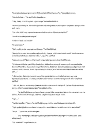 “Karenatidakada yang menjaminhidupkitadiakhirat.IyakanPak?”jawabZaky cepat.
“Hahahahahaa....”PakMahfud tertawa keras.
“Zaky,,Zaky...Kauini ngawursaja bisanya.”LedekPakMahfud.
“Hehehe,yamaaf pak. TeruskenapaIslammelarangkitabunuhdiri pak?”tanyaZaky dengannada
agak malu.
“Kau tahutidak?Apa tugasutama manusiaditurunkandi bumi pertiwi ini?”
“Untuk berdoakepadaAllahpak.”
“Selainberdoa,kitaharus?”
“Berusahapak.”
“Wah, makinpintarrupanyamuridbapak.”Puji PakMahfud.
“Nah itulahkenapaIslammelarangbunuhdiri.Karena,kehidupandiduniamasihbisadiusahakan.
Sementarakehidupandiakhirattidak.”LanjutPakMahfud.
“Maksudnyapak?” ZakyterlihatmasihbingungdenganpenjelasanPakMahfud.
“Kehidupandidunia,masihbisadiusahakan.Maksudnya,seburukapapunnasibmanusiaketika
didunia.Masihbisadiusahakandengankerjakeras.Sebanyak-banyaknyadosayangdiperbuatoleh
manusiaketikadidunia,masihdapatdiampuni denganjalanbertaubatdanberdoakepadaAllah
SWT...”
“...Sementaradiakhirat,manusiahanyabisapasrahdanmenerimabalasandari apayang
diperbuatnyadidunia.Sekarangkamutahukan?KenapaIslammelarangbunuhdiri?”lanjutPak
Mahfud.
“Tahu pak,karena Islammengajarkankitauntuktidakmudahmenyerah.Danselaluberusahadan
berdoadalamkeadaanapapunpak.” JawabZakykilat.
Pak MahfudlalumengelusperlahanrambutZaky,suasanaceriaseketikamenyinari mereka
berdua.Namunentahkenapa,tiba-tibaZakymenunjukkanwajahsedih.
“Tapi....”
“Tapi kenapaZaky?”tanya PakMahfud bingungmelihatwajahZakyyangbegitusedih.
“Tapi,apakah jikakitamembenci keluargakitasendiri karenakesalahmerekaituwajarPak?”
“Wajar....”jawabPak Mahfudsingkat.
Zaky mendongaktidakpercayaatasjawabanPakMahfud yangmenurutnyajelas-jelas
adalahsalah.
“Kokbisa pak?”tanya Zakyheran.
 