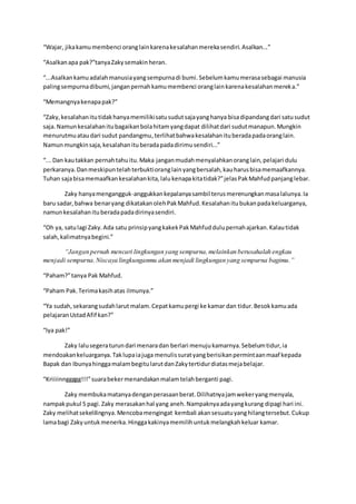 “Wajar, jikakamumembenci oranglainkarenakesalahanmerekasendiri.Asalkan...”
“Asalkanapa pak?”tanyaZakysemakinheran.
“...Asalkankamuadalahmanusiayangsempurnadi bumi.Sebelumkamumerasasebagai manusia
palingsempurnadibumi,janganpernahkamumembenci oranglainkarenakesalahanmereka.”
“Memangnyakenapapak?”
“Zaky,kesalahanitutidakhanyamemilikisatusudutsajayanghanya bisadipandangdari satusudut
saja.Namunkesalahanitubagaikanbolahitamyangdapat dilihatdari sudutmanapun.Mungkin
menurutmuataudari sudut pandangmu,terlihatbahwakesalahanituberadapadaoranglain.
Namunmungkinsaja,kesalahanituberadapadadirimusendiri...”
“... Dan kautakkan pernahtahuitu.Maka janganmudahmenyalahkanoranglain,pelajari dulu
perkaranya.Danmeskipuntelahterbuktioranglainyangbersalah,kauharusbisamemaafkannya.
Tuhan sajabisamemaafkankesalahankita,lalukenapakitatidak?”jelasPakMahfudpanjanglebar.
Zaky hanyamengangguk-anggukkankepalanyasambil terusmerenungkanmasalalunya.Ia
baru sadar,bahwa benaryang dikatakanolehPakMahfud.Kesalahanitubukanpadakeluarganya,
namunkesalahanituberadapadadirinyasendiri.
“Oh ya, satulagi Zaky.Ada satu prinsipyangkakekPakMahfuddulupernahajarkan.Kalautidak
salah,kalimatnyabegini.”
“Jangan pernah mencari lingkungan yang sempurna,melainkan berusahalah engkau
menjadi sempurna.Niscaya lingkunganmu akan menjadi lingkungan yang sempurna bagimu.”
“Paham?”tanya Pak Mahfud.
“Paham Pak.Terimakasihatas ilmunya.”
“Ya sudah,sekarangsudahlarut malam.Cepatkamupergi ke kamar dan tidur.Besokkamuada
pelajaranUstadAfif kan?”
“Iya pak!”
Zaky lalusegeraturundari menaradan berlari menujukamarnya.Sebelumtidur,ia
mendoakankeluarganya.Taklupaiajuga menulissuratyangberisikanpermintaanmaaf kepada
Bapak dan IbunyahinggamalambegitularutdanZakytertidurdiatasmejabelajar.
“Kriiiinnggggg!!!”suarabekermenandakanmalamtelahberganti pagi.
Zaky membukamatanyadenganperasaanberat.Dilihatnyajamwekeryangmenyala,
nampakpukul 5 pagi.Zaky merasakanhal yang aneh.Nampaknyaadayangkurang dipagi hari ini.
Zaky melihatsekelilingnya.Mencobamengingat kembali akansesuatuyanghilangtersebut.Cukup
lamabagi Zakyuntukmenerka.Hinggakakinyamemilihuntukmelangkahkeluar kamar.
 