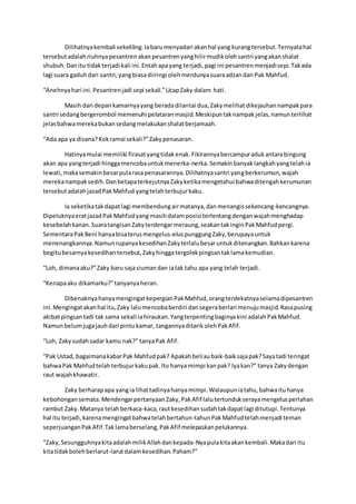 Dilihatnyakembali sekeliling.Iabarumenyadari akanhal yang kurangtersebut.Ternyatahal
tersebutadalahriuhnyapesantrenakanpesantrenyanghilirmudikolehsantri yangakanshalat
shubuh.Danitu tidakterjadi kali ini.Entahapayang terjadi,pagi ini pesantrenmenjadisepi.Takada
lagi suara gaduhdari santri,yangbiasadiiringi olehmerdunyasuaraadzandari Pak Mahfud.
“Anehnyahari ini.Pesantrenjadi sepi sekali.”UcapZaky dalam hati.
Masih dari depankamarnyayang beradadilantai dua,Zakymelihatdikejauhannampakpara
santri sedangbergerombol memenuhi pelataranmasjid.Meskipuntaknampakjelas,namunterlihat
jelasbahwamerekabukansedangmelakukanshalatberjamaah.
“Ada apa ya disana?Kokramai sekali?”Zakypenasaran.
Hatinyamulai memiliki firasatyangtidakenak.Fikirannyabercampuradukantarabingung
akan apa yangterjadi hinggamencobauntukmenerka-nerka.Semakinbanyaklangkahyangtelahia
lewati,makasemakinbesarpularasapenasarannya.Dilihatnyasantri yangberkerumun,wajah
merekanampaksedih.DanbetapaterkejutnyaZakyketikamengetahui bahwaditengahkerumunan
tersebutadalahjazadPakMahfud yangtelahterbujurkaku.
Ia seketikatakdapatlagi membendungairmatanya,danmenangissekencang-kencangnya.
DipeluknyaeratjazadPakMahfudyang masihdalamposisi terlentangdenganwajahmenghadap
kesebelahkanan.SuaratangisanZakyterdengarmeraung,seakantakinginPakMahfudpergi.
SementaraPakBeni hanyabisaterusmengelus-eluspunggungZaky,berupayauntuk
menenangkannya.NamunrupanyakesedihanZakyterlalubesaruntukditenangkan.Bahkankarena
begitubesarnyakesedihantersebut,Zakyhinggatergolekpingsantaklamakemudian.
“Loh, dimanaaku?”Zaky baru sajasiumandan iatak tahu apa yang telah terjadi.
“Kenapaaku dikamarku?”tanyanyaheran.
DibenaknyahanyamengingatkepergianPakMahfud,orangterdekatnyaselamadipesantren
ini.Mengingatakanhal itu,Zaky lalumencobaberdiri dansegeraberlari menujumasjid.Rasapusing
akibatpingsantadi tak sama sekali iahiraukan.Yangterpentingbaginyakini adalahPakMahfud.
Namunbelumjugajauhdari pintukamar, tangannyaditarikolehPakAfif.
“Loh, Zakysudahsadar kamu nak?” tanyaPak Afif.
“Pak Ustad, bagaimanakabarPak Mahfudpak? Apakahbeliaubaik-baiksajapak?Sayatadi teringat
bahwaPak Mahfudtelahterbujurkakupak.Itu hanyamimpi kanpak? Iyakan?” tanya Zakydengan
raut wajahkhawatir.
Zaky berharapapa yangia lihattadinyahanyamimpi.Walaupuniatahu,bahwaituhanya
kebohongansemata.MendengarpertanyaanZaky,PakAfif lalutertundukserayamengelusperlahan
rambut Zaky.Matanya telahberkaca-kaca,rautkesedihansudahtakdapatlagi ditutupi.Tentunya
hal itu terjadi,karenamengingatbahwatelahbertahun-tahunPakMahfudtelahmenjadi teman
seperjuanganPakAfif.Taklamaberselang,PakAfif melepaskanpelukannya.
“Zaky,SesungguhnyakitaadalahmilikAllahdankepada-Nyapulakitaakankembali.Makadari itu
kitatidakbolehberlarut-larutdalamkesedihan.Paham?”
 