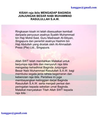 kanggus@gmail.com
            KISAH raja iblis MENGADAP BAGINDA
           JUNJUNGAN BESAR NABI MUHAMMAD
                    RASULULLAH S.A.W.



         Ringkasan kisah ini telah disesuaikan kembali
         daripada penyusun asalnya Syaikh Muhammad
         bin Haji Mohd Said, Guru Madrasah Al-Sibyan,
         Singapura dan penerbit asalnya Hashim bin
         Haji Abdullah yang dicetak oleh Al-Ahmadiah
         Press (Pte) Ltd., Singapura.



         Allah SWT telah menitahkan Malaikat untuk
         berjumpa raja iblis dan menyuruh raja iblis
         mengadap kehadhirat Baginda Junjungan
         Besar Nabi Muhammad Rasulullah S.A.W. bagi
         membuka segala jenis rahsia kegemaran dan
         kebencian raja iblis. Peristiwa ini juga
         membayangkan ketinggian darjat Baginda
         Rasulullah S.A.W. serta menjadi perisai dan
         peringatan kepada sekelian umat Baginda.
         Malaikat menyatakan Titah Allah SWT kepada
         raja iblis :




kanggus@gmail.com
 