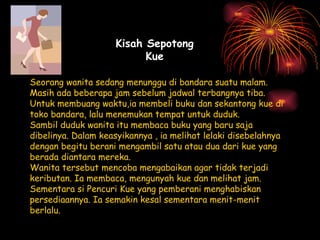 Seorang wanita sedang menunggu di bandara suatu malam. Masih ada beberapa jam sebelum jadwal terbangnya tiba.  Untuk membuang waktu,ia membeli buku dan sekantong kue di toko bandara, lalu menemukan tempat untuk duduk. Sambil duduk wanita itu membaca buku yang baru saja dibelinya. Dalam keasyikannya , ia melihat lelaki disebelahnya dengan begitu berani mengambil satu atau dua dari kue yang berada diantara mereka. Wanita tersebut mencoba mengabaikan agar tidak terjadi keributan. Ia membaca, mengunyah kue dan melihat jam. Sementara si Pencuri Kue yang pemberani menghabiskan persediaannya. Ia semakin kesal sementara menit-menit berlalu. Kisah Sepotong Kue 