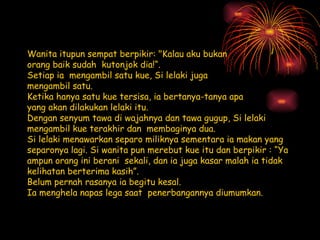 Wanita itupun sempat berpikir: &quot;Kalau aku bukan  orang baik sudah  kutonjok dia!“. Setiap ia mengambil satu kue, Si lelaki juga mengambil satu. Ketika hanya satu kue tersisa, ia bertanya-tanya apa yang akan dilakukan lelaki itu. Dengan senyum tawa di wajahnya dan tawa gugup, Si lelaki mengambil kue terakhir dan membaginya dua. Si lelaki menawarkan separo miliknya sementara ia makan yang separonya lagi.Si wanita pun merebut kue itu dan berpikir : “Ya ampun orang ini berani sekali, dan ia juga kasar malah ia tidak kelihatan berterima kasih”. Belum pernah rasanya ia begitu kesal. Ia menghela napas lega saat penerbangannya diumumkan. 