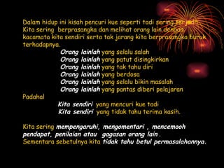 Dalam hidup ini kisah pencuri kue seperti tadi sering terjadi.  Kita sering berprasangka dan melihat orang lain dengan kacamata kita sendiri serta tak jarang kita berprasangka buruk terhadapnya.   Orang lainlah  yang selalu salah Orang lainlah  yang patut disingkirkan Orang lainlah  yang tak tahu diri Orang lainlah  yang berdosa Orang lainlah  yang selalu bikin masalah Orang lainlah  yang pantas diberi pelajaran Padahal  Kita sendiri   yang mencuri kue tadi Kita sendiri   yang tidak tahu terima kasih. Kita sering  mempengaruhi, mengomentari  ,  mencemooh   pendapat ,  penilaian atau gagasan orang lain  . Sementara sebetulnya kita  tidak tahu betul permasalahannya.   
