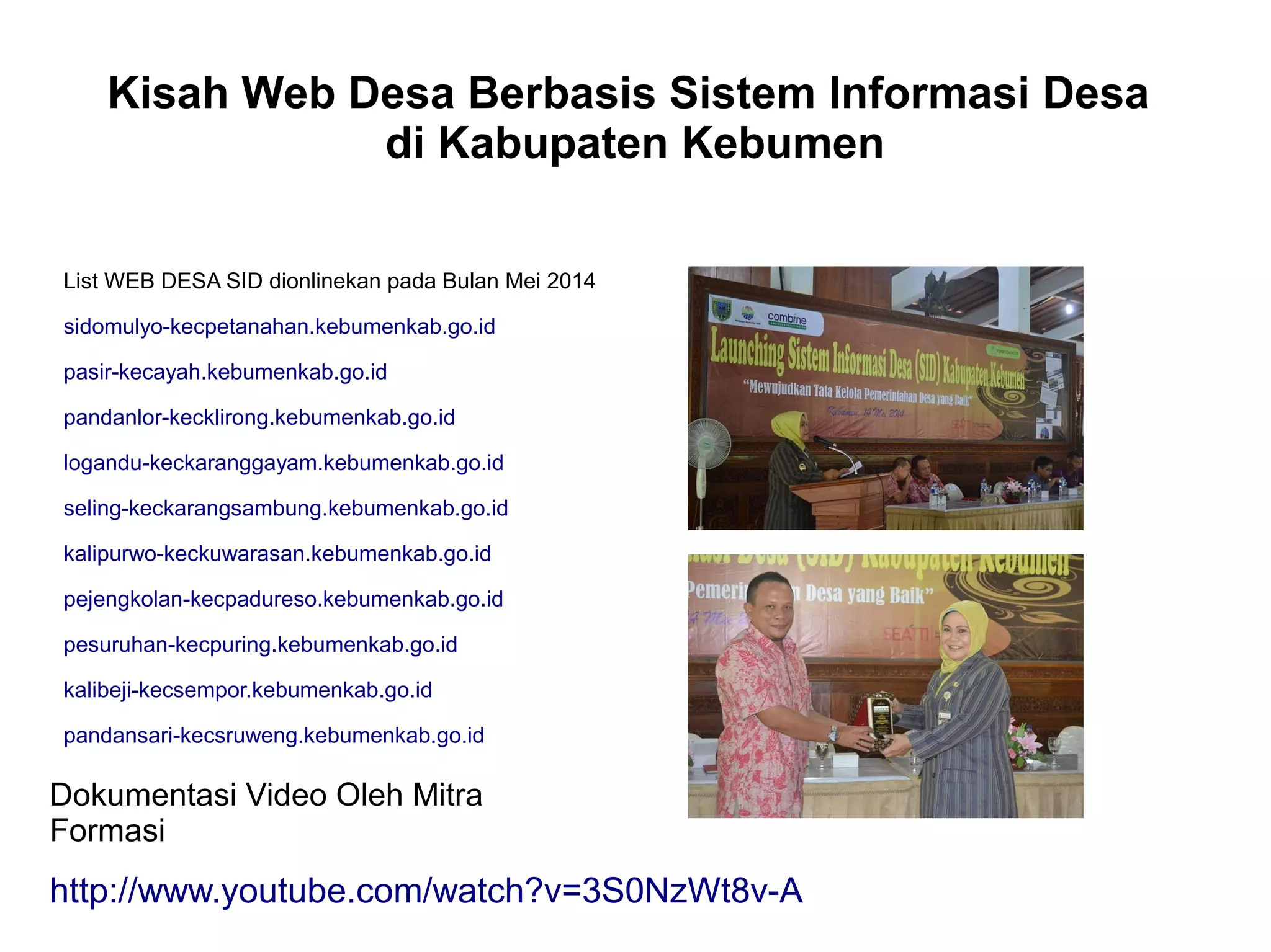Kisah Web Desa Berbasis Sistem Informasi Desa
di Kabupaten Kebumen
List WEB DESA SID dionlinekan pada Bulan Mei 2014
sidomulyo-kecpetanahan.kebumenkab.go.id
pasir-kecayah.kebumenkab.go.id
pandanlor-kecklirong.kebumenkab.go.id
logandu-keckaranggayam.kebumenkab.go.id
seling-keckarangsambung.kebumenkab.go.id
kalipurwo-keckuwarasan.kebumenkab.go.id
pejengkolan-kecpadureso.kebumenkab.go.id
pesuruhan-kecpuring.kebumenkab.go.id
kalibeji-kecsempor.kebumenkab.go.id
pandansari-kecsruweng.kebumenkab.go.id
Dokumentasi Video Oleh Mitra
Formasi
http://www.youtube.com/watch?v=3S0NzWt8v-A
 