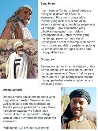 Sang Imam
Imam bangsa Yahudi di Israel bertugas
melayani di dalam Bait Allah di
Yerusalem. Para imam biasa adalah
mereka yang melayani di bait Allah
selama satu minggu penuh dalam periode
24-minggu. Tidak ada rincian yang
diberikan mengenai imam dalam
perumpamaan ini, tetapi mereka yang
mendengar perumpamaan Yesus
kemungkinan besar menyimpulkan bahwa
imam itu sedang dalam perjalanan pulang
ke Yeriko setelah bertugas selama satu
minggu di bait suci.
Orang Lewi
Sementara semua imam orang Lewi, tidak
semua orang Lewi adalah imam. Mereka
dianggap imam kecil. Seperti halnya para
imam, mereka juga bertugas selama dua
minggu pada dua waktu yang berbeda di
sepanjang tahun.
Orang Samaria
Orang Samaria adalah orang-orang yang
tinggal di perbukitan Samaria antara
Galilea di utara dan Yudea di selatan.
Mereka percaya pada kelima buku Musa,
namun percaya bahwa Tuhan telah
menentukan Gunung Gerizim sebagai
tempat untuk menyembah, dan bukannya
Yerusalem.
Pada tahun 128 SM, bait suci orang
 