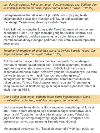 dan dengan segenap kekuatanmu dan dengan segenap akal budimu, dan
kasihilah sesamamu manusia seperti dirimu sendiri.” (Lukas 10:26-27)
Sebagaimana terlihat di seluruh Injil, inilah persisnya yang telah
diajarkan oleh Yesus, dan mungkin ahli Taurat tadi sudah pernah
mendengar Yesus mengatakannya sebelumnya.
Pada kalimatnya yang berikutnya, ahli Taurat itu mencari pembenaran
di hadapan Tuhan. Dia ingin tahu apa yang harus dilakukannya, apa
yang bisa berhasil, tindakan apa yang harus diambilnya untuk
membenarkan dirinya; dengan perkataan lain, untuk bisa memperoleh
keselamatan.
Tetapi untuk membenarkan dirinya orang itu berkata kepada Yesus: "Dan
siapakah sesamaku manusia?" (Lukas 10:29)
Ahli Taurat itu mengerti bahwa dia bisa mengasihi Tuhan dengan
mematuhi hukum Taurat, tetapi poin “kasihilah sesamamu manusia”
agak kurang jelas atau samar-samar. Jadi dia ingin tahu siapa
sesamanya manusia, siapa persisnya yang harus dikasihinya. Dia tahu
bahwa tetangganya termasuk “orang-orang sebangsamu,”
sebagaimana tertera pada ayat di Imamat, berarti termasuk rekan-
rekan bangsa Yahudi. Tetapi apakah masih ada lagi? Orang-orang
yang bukan Yahudi tidak dianggap sebagai sesama, padahal tertera di
kitab Imamat 19:34:
Orang asing yang tinggal padamu harus sama bagimu seperti orang
Israel asli dari antaramu, kasihilah dia seperti dirimu sendiri…
Jadi ada kasus harus di mana jika orang asing yang tinggal di kota si
ahli Taurat, berarti orang itu juga disebut sebagai sesamanya. Jadi
sesama ahli Taurat itu mungkin adalah sesama orang Yahudi, dan
juga bisa berupa orang asing yang tinggal di kota. Orang lain pasti
bukan sesamanya, apalagi orang Samaria yang dibenci.
Menanggapi pertanyaan ini, “Siapakah sesamaku”—dengan perkataan
 