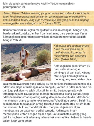 Kebetulan ada seorang imam
turun melalui jalan itu; ia
melihat orang itu, tetapi ia
melewatinya dari seberang
jalan. (Lukas 10:31)
Kemungkinan besar imam itu
baru selesai bertugas
seminggu di bait suci. Karena
statusnya, kemungkinan ia
menunggang keledai dan bisa
saja membawa orang yang terluka itu ke Yerikho. Permasalahannya dia
tidak tahu siapa atau bangsa apa orang itu, karena ia tidak sadarkan diri
dan juga pakaiannya telah dilucuti. Imam itu bertanggung jawab
terhadap hukum Taurat untuk membantu sesama orang Yahudi, tetapi
tidak demikian terhadap orang asing, dan pada saat itu dia tidak dapat
menentukan orang yang terluka itu orang Yahudi atau bukan. Selain itu,
si imam tidak tahu apakah orang tersebut sudah mati atau belum mati,
dan menurut hukum, mendekati atau menyentuh jenazah akan
membuatnya berdasarkan tradisi, ternoda. Akhirnya si imam
memutuskan, entah dengan alasan apa, untuk melintasi orang yang
terluka itu, berada di seberang jalan untuk memastikan bahwa ia berada
dalam jarak yang aman.
lain, siapakah yang perlu saya kasihi—Yesus mengisahkan
perumpamaan ini.
Jawab Yesus: “Adalah seorang yang turun dari Yerusalem ke Yerikho; ia
jatuh ke tangan penyamun-penyamun yang bukan saja merampoknya
habis-habisan, tetapi yang juga memukulnya dan yang sesudah itu pergi
meninggalkannya setengah mati.” (Lukas 10:30)
Sementara tidak mungkin mengidentifikasikan orang itu bangsa apa,
berdasarkan konteks dan hasil dari ceritanya, para pendengar Yesus
kemungkinan besar mengasumsikan bahwa orang tersebut adalah
bangsa Yahudi.
 
