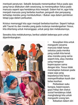 mentaati peraturan. Sebalik daripada menempatkan fokus pada apa
yang harus dilakukan oleh seseorang, Ia menempatkan fokus pada
manusia seperti apa hendaknya kita menjadi. Dalam hal ini, agar kita
menjadi manusia yang berbelas kasihan, pengasih dan penyayang
terhadap mereka yang membutuhkan.—Bukan saja dalam pemikiran
tetapi juga dalam perbuatan.
Kristus memanggil kita agar menjadi berbelas-kasihan. Seperti halnya
ahli Taurat itu dan mereka yang pada mulanya mendengarkan Yesus,
kita ditantang untuk menanggapi, untuk pergi dan melakukannya.
Sewaktu kita melakukannya, berikut adalah beberapa poin untuk
dipertimbangkan:
• Kewajiban kita untuk
mengasihi sesama
manusia tidak hanya
sebatas pada mereka
yang sudah kita kenal,
atau mereka yang sama
seperti kita, atau mereka
yang menganut
kepercayaan sama
dengan kita. Yesus tidak
menetapkan batasan pada
siapa saja yang
kepadanya kita harus
memperlihatkan kasih dan
belas kasihan.
• Perbedaan suku
bangsa, kepercayaan,
gaya hidup dan status
sosial hendaknya tidak
menghalangi kita untuk
mengasihi orang lain.
• Kebaikan dalam diri
 