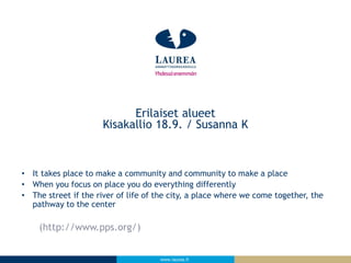 www.laurea.fi
• It takes place to make a community and community to make a place
• When you focus on place you do everything differently
• The street if the river of life of the city, a place where we come together, the
pathway to the center
(http://www.pps.org/)
Erilaiset alueet
Kisakallio 18.9. / Susanna K
 